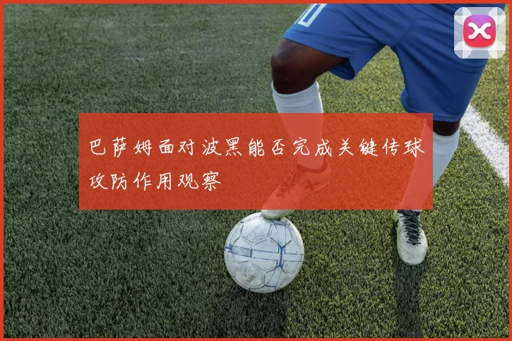 巴萨姆面对波黑能否完成关键传球攻防作用观察