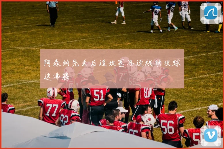 阿森纳先丢后追坎塞洛连线助攻球迷沸腾