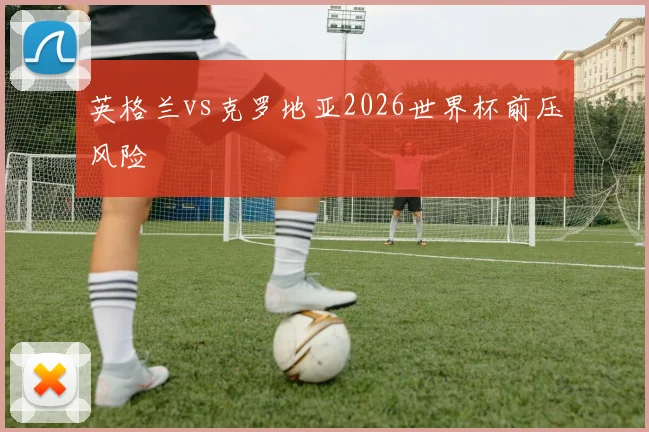 英格兰vs克罗地亚2026世界杯前压风险