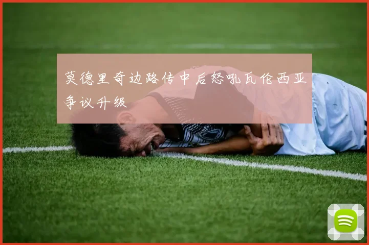 莫德里奇边路传中后怒吼瓦伦西亚争议升级