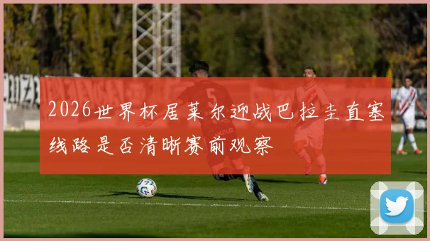 2026世界杯居莱尔迎战巴拉圭直塞线路是否清晰赛前观察