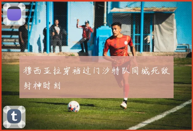 穆西亚拉穿裆过门沙特队同城死敌封神时刻