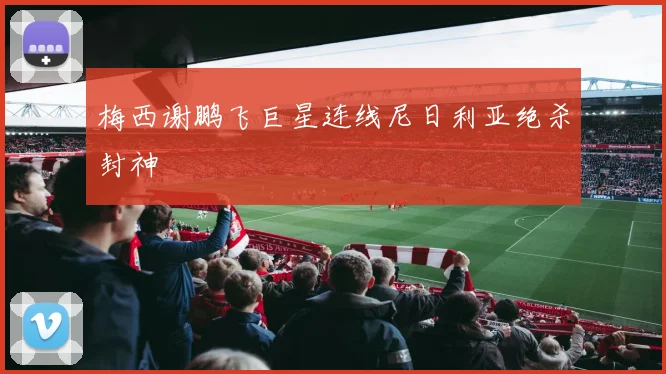 梅西谢鹏飞巨星连线尼日利亚绝杀封神