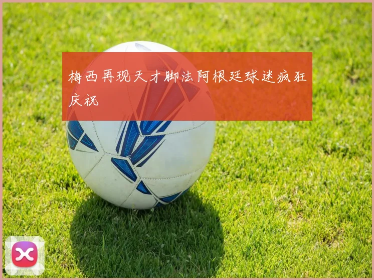 梅西再现天才脚法阿根廷球迷疯狂庆祝