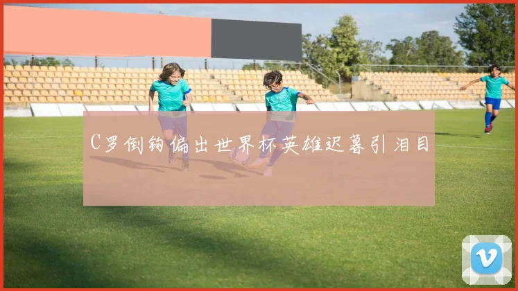 C罗倒钩偏出世界杯英雄迟暮引泪目