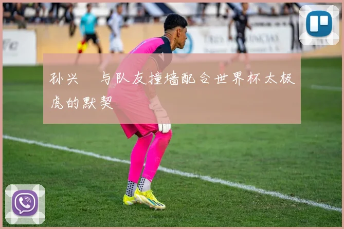 孙兴慜与队友撞墙配合世界杯太极虎的默契