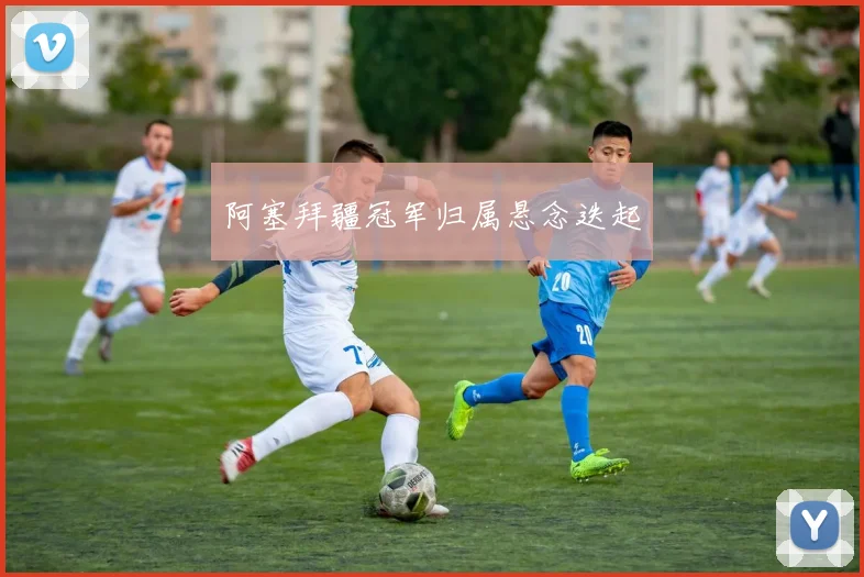 阿塞拜疆冠军归属悬念迭起