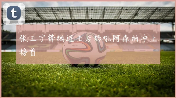 张玉宁锋线连击后怒吼阿森纳冲上榜首