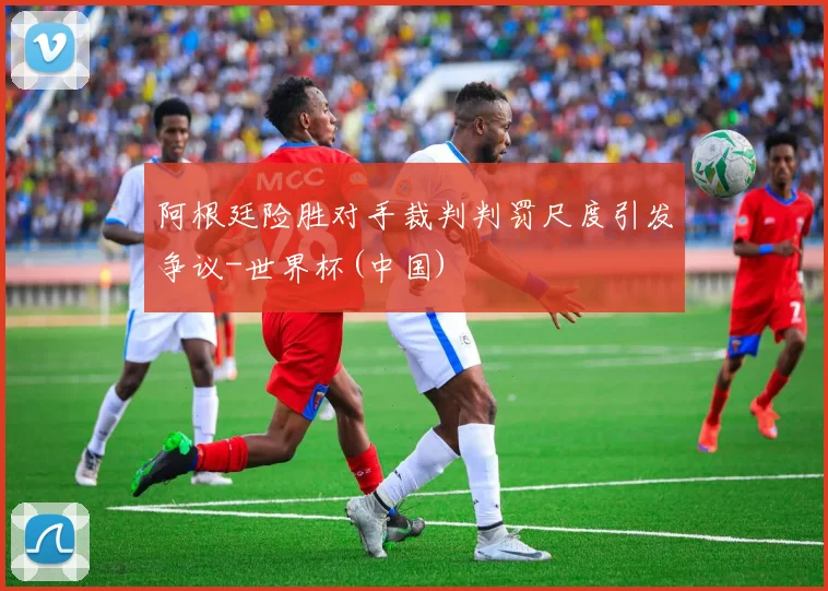 阿根廷险胜对手裁判判罚尺度引发争议-世界杯(中国)