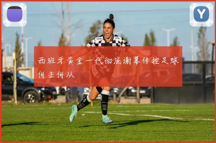 西班牙黄金一代彻底谢幕传控足球何去何从