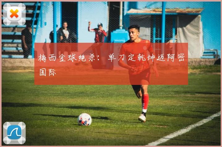 梅西金球绝杀：单刀定乾坤迈阿密国际