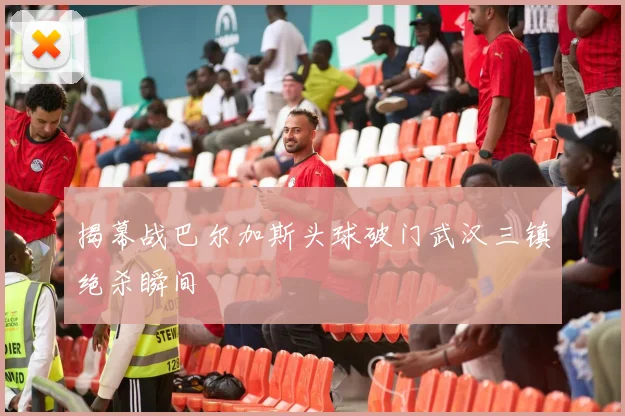 揭幕战巴尔加斯头球破门武汉三镇绝杀瞬间