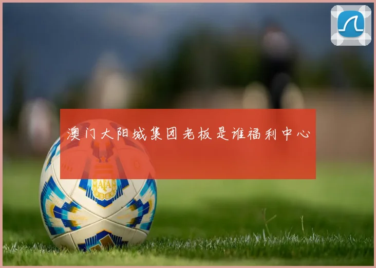 澳门大阳城集团老板是谁福利中心