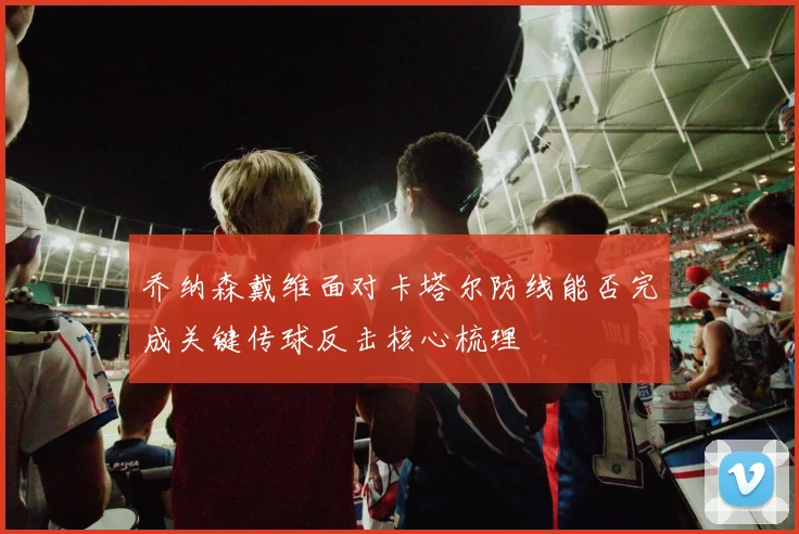 乔纳森戴维面对卡塔尔防线能否完成关键传球反击核心梳理