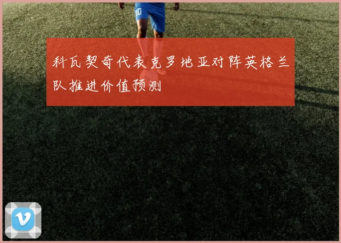 科瓦契奇代表克罗地亚对阵英格兰队推进价值预测