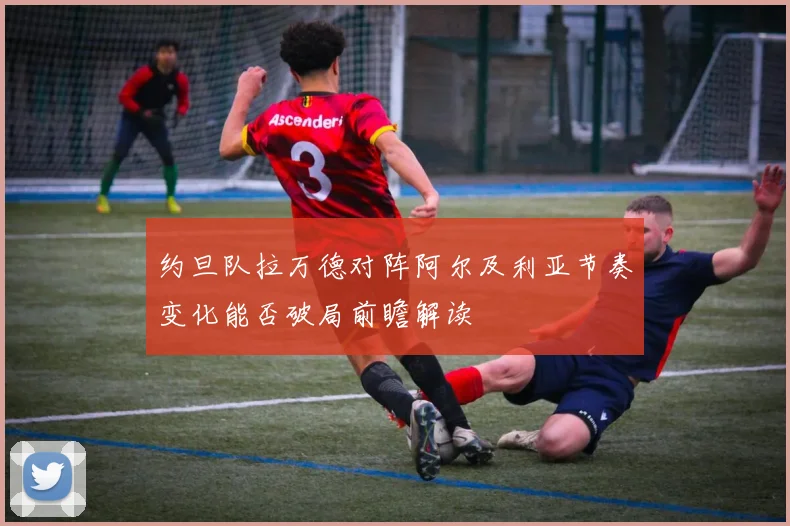 约旦队拉万德对阵阿尔及利亚节奏变化能否破局前瞻解读