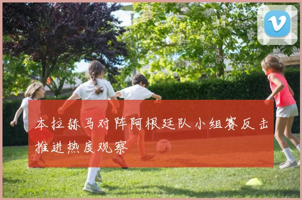 本拉赫马对阵阿根廷队小组赛反击推进热度观察