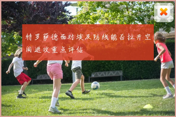 特罗萨德面对埃及防线能否拉开空间进攻重点评估