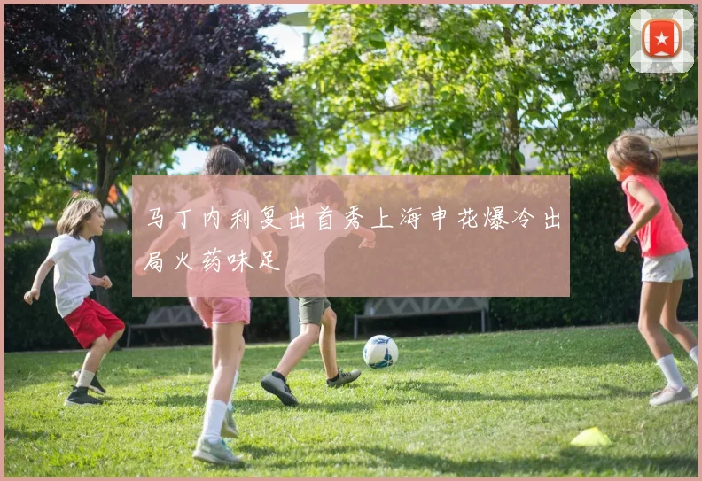 马丁内利复出首秀上海申花爆冷出局火药味足