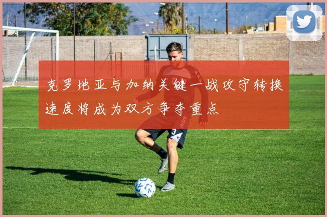 克罗地亚与加纳关键一战攻守转换速度将成为双方争夺重点