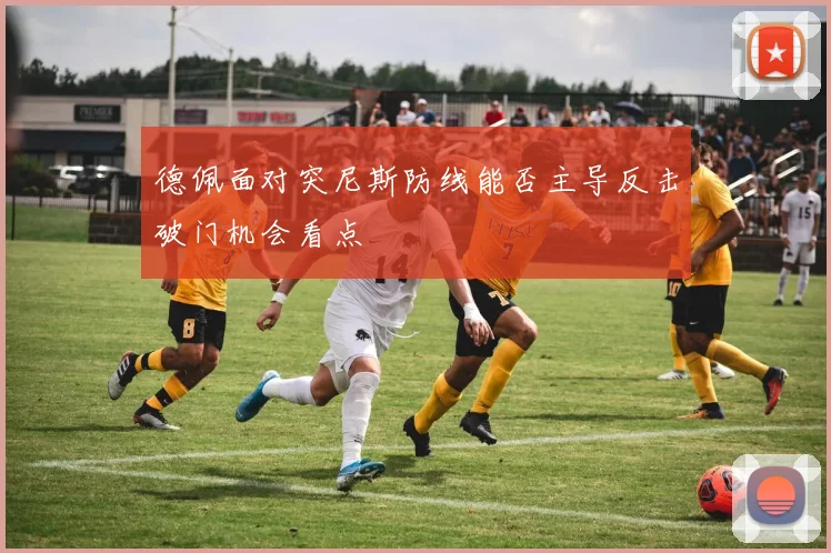 德佩面对突尼斯防线能否主导反击破门机会看点
