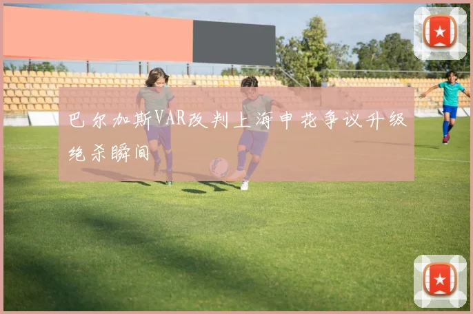 巴尔加斯VAR改判上海申花争议升级绝杀瞬间