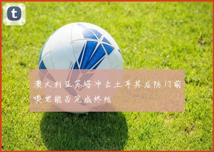 澳大利亚苏塔冲击土耳其后防门前嗅觉能否完成终结