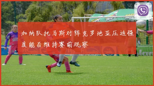 加纳队托马斯对阵克罗地亚压迫强度能否维持赛前观察