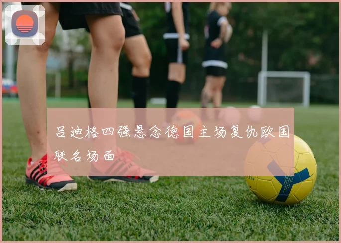 吕迪格四强悬念德国主场复仇欧国联名场面