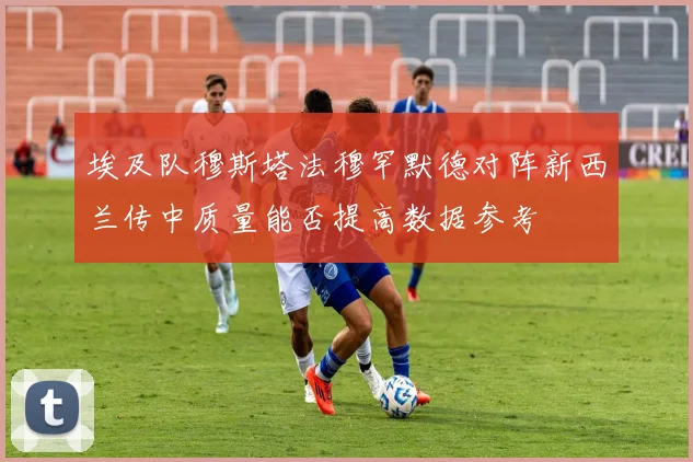 埃及队穆斯塔法穆罕默德对阵新西兰传中质量能否提高数据参考