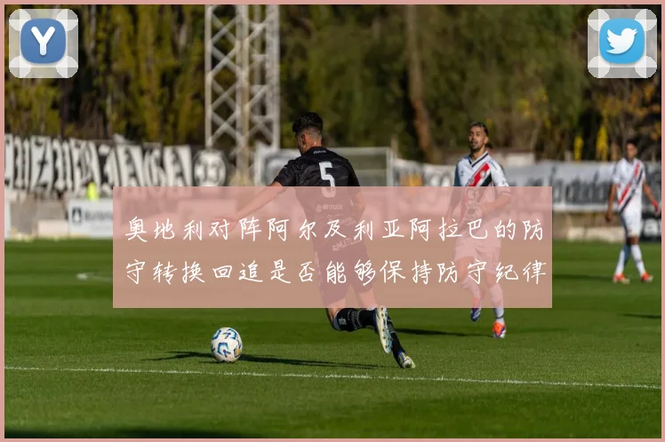奥地利对阵阿尔及利亚阿拉巴的防守转换回追是否能够保持防守纪律