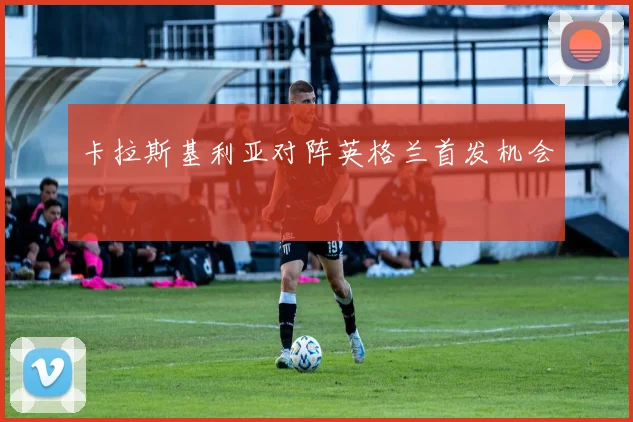 卡拉斯基利亚对阵英格兰首发机会