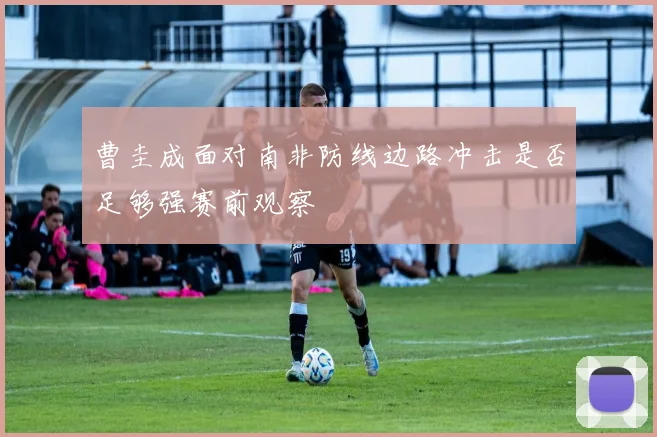 曹圭成面对南非防线边路冲击是否足够强赛前观察