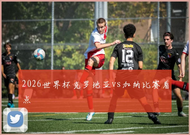 2026世界杯克罗地亚vs加纳比赛看点