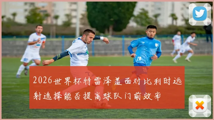 2026世界杯特雷泽盖面对比利时远射选择能否提高球队门前效率