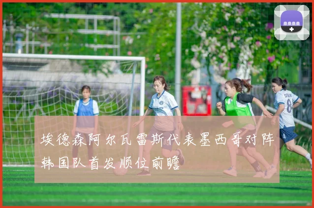埃德森阿尔瓦雷斯代表墨西哥对阵韩国队首发顺位前瞻
