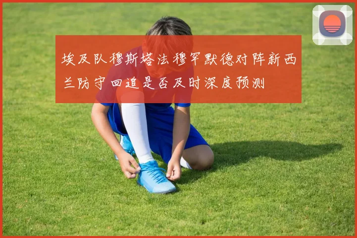 埃及队穆斯塔法穆罕默德对阵新西兰防守回追是否及时深度预测