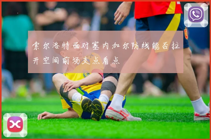 索尔洛特面对塞内加尔防线能否拉开空间前场支点看点