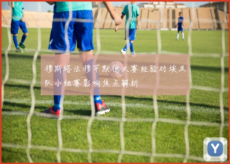 穆斯塔法穆罕默德大赛经验对埃及队小组赛影响焦点解析
