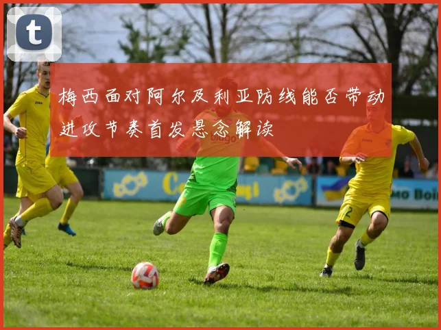 梅西面对阿尔及利亚防线能否带动进攻节奏首发悬念解读