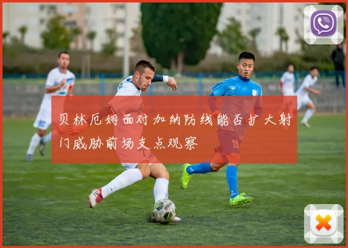 贝林厄姆面对加纳防线能否扩大射门威胁前场支点观察