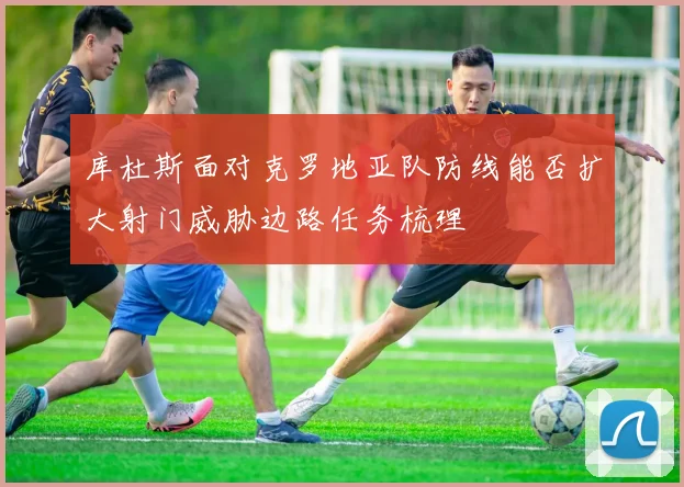 库杜斯面对克罗地亚队防线能否扩大射门威胁边路任务梳理