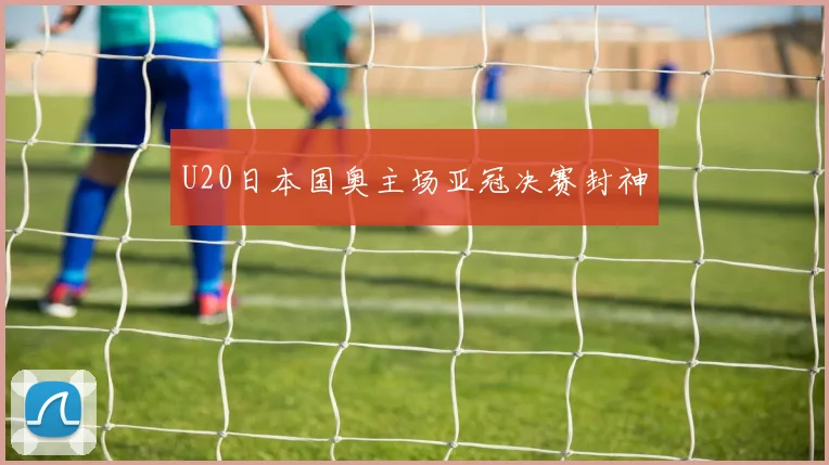 U20日本国奥主场亚冠决赛封神