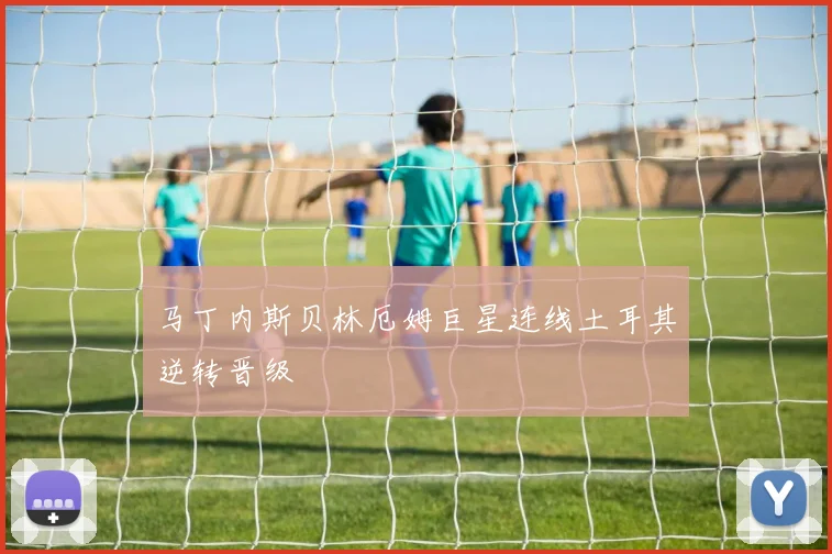 马丁内斯贝林厄姆巨星连线土耳其逆转晋级