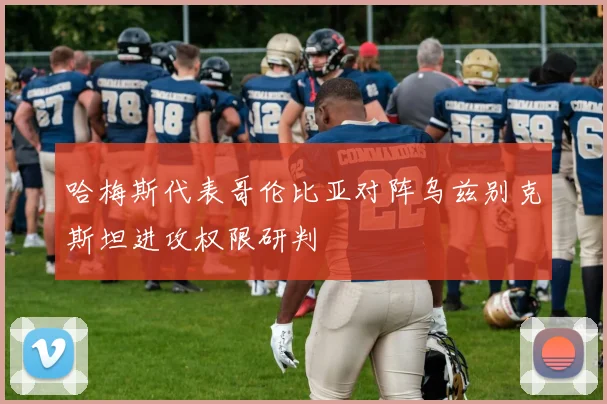 哈梅斯代表哥伦比亚对阵乌兹别克斯坦进攻权限研判