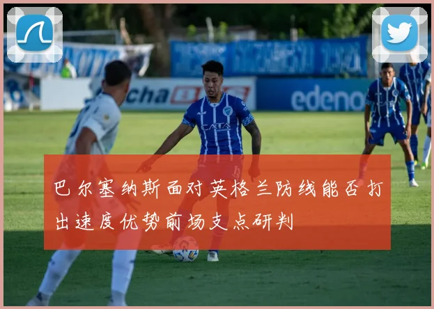 巴尔塞纳斯面对英格兰防线能否打出速度优势前场支点研判
