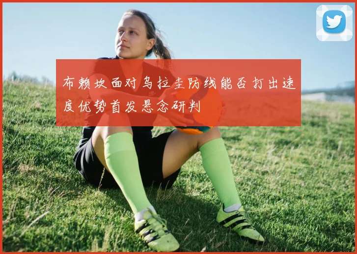 布赖坎面对乌拉圭防线能否打出速度优势首发悬念研判