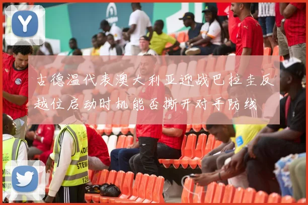 古德温代表澳大利亚迎战巴拉圭反越位启动时机能否撕开对手防线