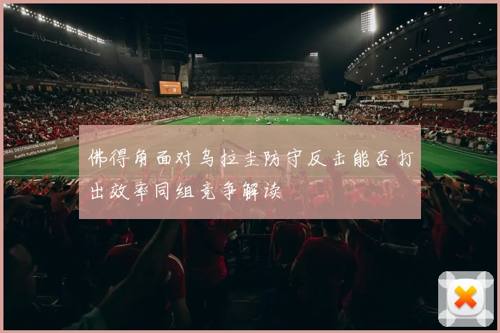 佛得角面对乌拉圭防守反击能否打出效率同组竞争解读