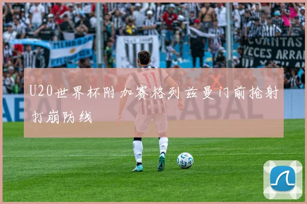 U20世界杯附加赛格列兹曼门前抢射打崩防线